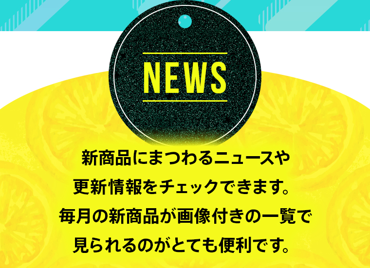 【NEWS】新商品にまつわるニュースや更新情報をチェックできます。毎月の新商品が画像付きの一覧で見られるのがとても便利です。