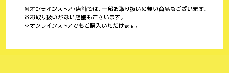 ※オンラインストア・店舗では、一部お取り扱いの無い商品もございます。※お取り扱いがない店舗もございます。※オンラインストアでもご購入いただけます。