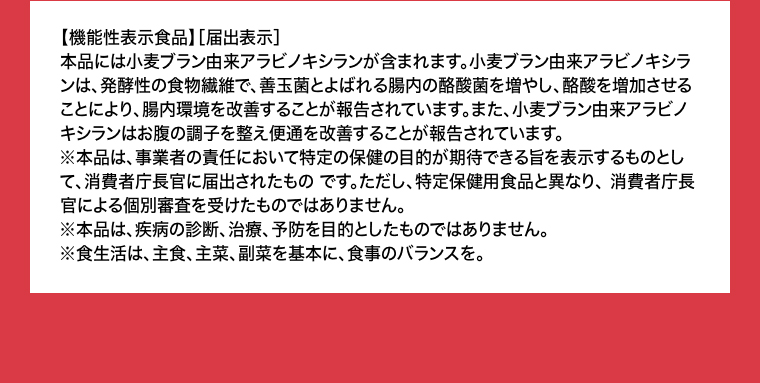 【機能性表示食品】［届出表示］本品には小麦ブラン由来アラビノキシランが含まれます。小麦ブラン由来アラビノキシランは、発酵性の食物繊維で、善玉菌とよばれる腸内の酪酸菌を増やし、酪酸を増加させることにより、腸内環境を改善することが報告されています。また、小麦プラン由来アラビノキシランはお腹の調子を整え便通を改善することが報告されています。
                                    ※本品は、事業者の責任において特定の保健の目的が期待できる旨を表示するものとして、消費者庁長官に届出されたものです。ただし、特定保健用食品と異なり、消費者庁長官による個別審査を受けたものではありません。※本品は、疾病の診断、治療、予防を目的としたものではありません。※食生活は、主食、主菜、副菜を基本に、食事のバランスを。