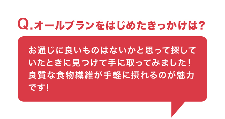 Q. オールブランをはじめたきっかけは?　お通じに良いものはないかと思って探していたときに見つけて手に取ってみました!良質な食物繊維が手軽に摂れるのが魅力です!