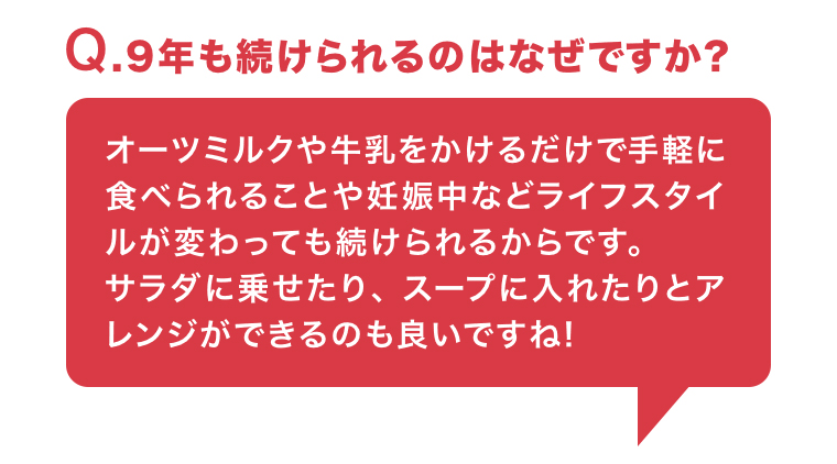 Q. 9年も続けられるのはなぜですか?オーツミルクや牛乳をかけるだけで手軽に
                                        食べられることや妊娠中などライフスタイルが変わっても続けられるからです。 サラダに乗せたり、スープに入れたりとアレンジができるのも良いですね!