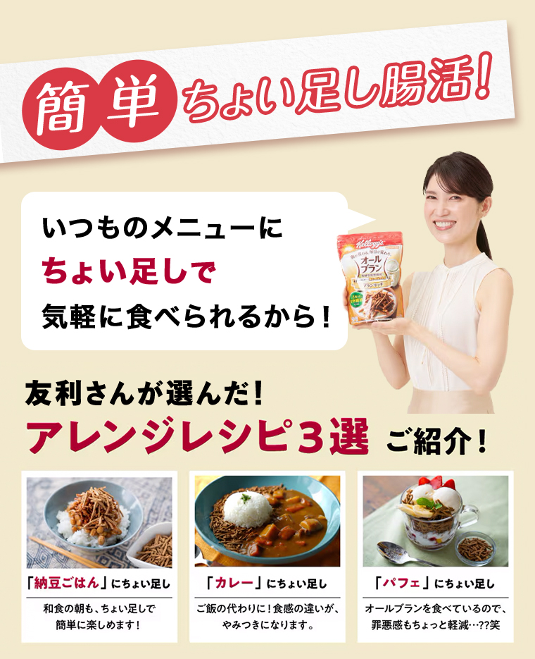 いつものメニューにちょい足しで気軽に食べられるから!友利さんが選んだ!アレンジレシピ3選 ご紹介!「納豆ごはん」 にちょい足し 和食の朝も、ちょい足しで簡単に楽しめます!　「カレー」 にちょい足し　ご飯の代わりに! 食感の違いが、やみつきになります。「パフェ」 にちょい足しオールブランを食べているので、罪悪感もちょっと軽減・・・??笑