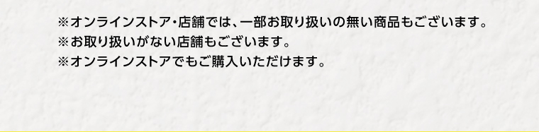 ※オンラインストア・店舗では、一部お取り扱いの無い商品もございます。※お取り扱いがない店舗もございます。※オンラインストアでもご購入いただけます。