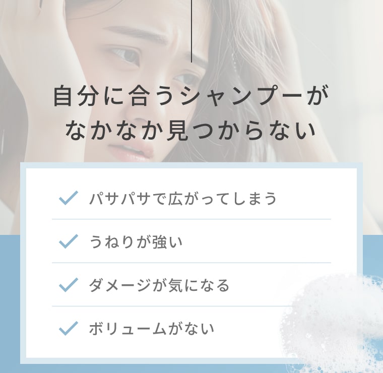 自分に合うシャンプーがなかなか見つからない パサパサで広がってしまう/うねりが強い/ダメージが気になる/ボリュームがない