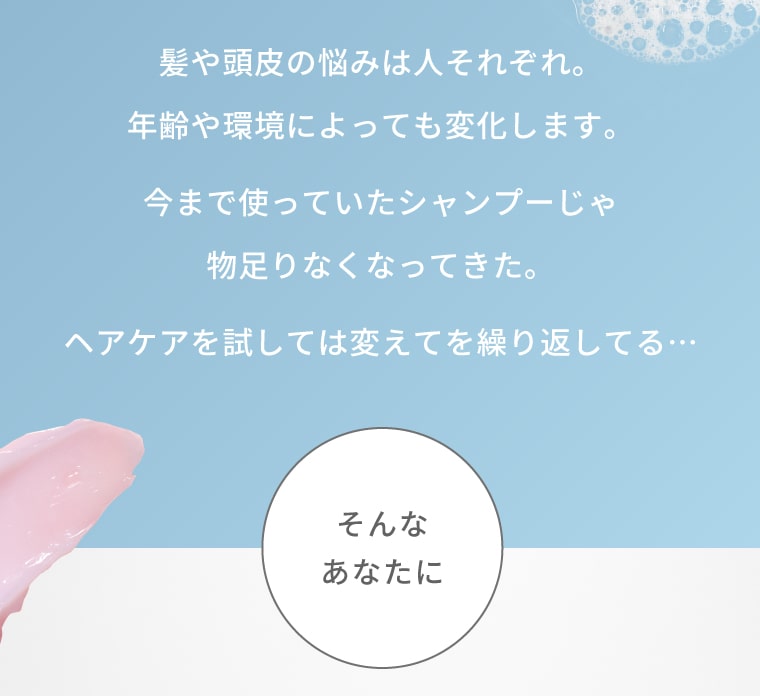 髪や頭皮の悩みは人それぞれ。年齢や環境によっても変化します。今まで使っていたシャンプーじゃ物足りなくなってきた。ヘアケアを試しては変えてを繰り返してる…そんなあなたに