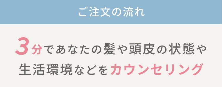 ご注文の流れ＜3分であなたの髪や頭皮の状態や生活環境などをカウンセリング＞