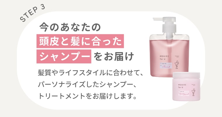 【STEP3】今のあなたの頭皮と髪に合ったシャンプーをお届け：髪質やライフスタイルに合わせて、パーソナライズしたシャンプー、トリートメントをお届けします。
