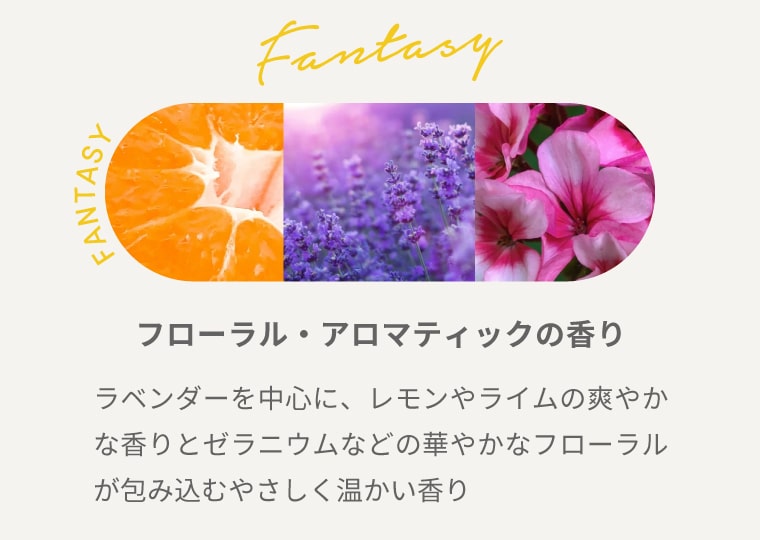 FANTASY【フローラル・アロマティックの香り】ラベンダーを中心に、レモンやライムの爽やかな香りとゼラニウムなどの華やかなフローラルが包み込むやさしく温かい香り