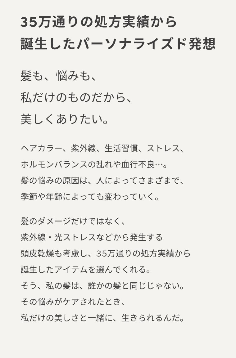 35万通りの処方実績から誕生したパーソナライズド発想 髪も、悩みも、私だけのものだから、美しくありたい。