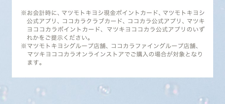 ※お会計時に、マツモトキヨシ現金ポイントカード、マツモトキヨシ公式アプリ、ココカラクラブカード、ココカラ公式アプリ、マツキヨココカラポイントカード、マツキヨココカラ公式アプリのいずれかをご提示ください。※マツモトキヨシグループ店舗、ココカラファイングループ店舗（岩崎宏健堂は除く）、マツキヨココカラオンラインストアでご購入の場合が対象となります。