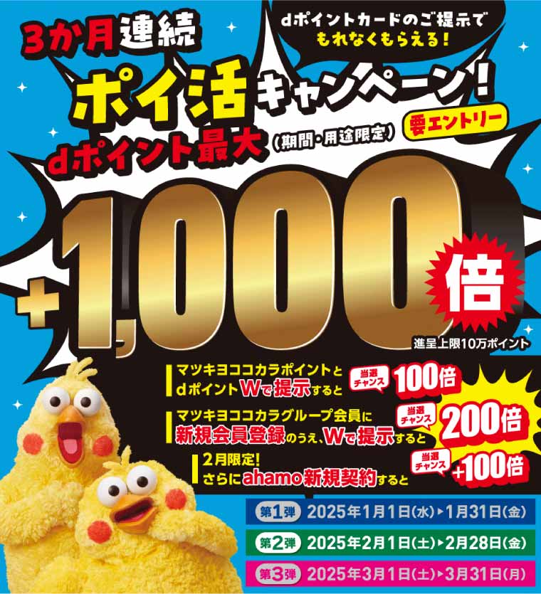 3か月連続 dポイントカードのご提示でもれなくもらえる！ポイ活キャンペーン！dポイント最大（期間・用途限定）＋1,000倍 進呈上限10万ポイント 要エントリー マツキヨココカラポイントとdポイントWで提示すると当選チャンス100倍 マツキヨココカラグループ会員に新規会員登録のうえ、Wで提示すると当選チャンス200倍 2月限定！さらにahamo新規契約すると当選チャンス＋100倍 第1弾 2025年1月1日（水）＞1月31日（金）第2弾 2025年2月1日（土）＞2月28日（金）第3弾 2025年3月1日（土）＞3月31日（月）
