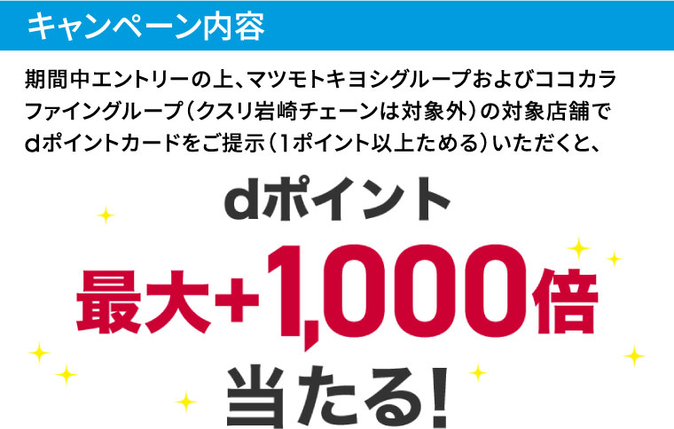 キャンペーン内容 期間中エントリーの上、マツモトキヨシグループおよびココカラファイングループ（クスリ岩崎チェーンは対象外）の対象店舗でdポイントカードをご提示（1ポイント以上ためる）いただくと、dポイント最大＋1,000倍当たる！