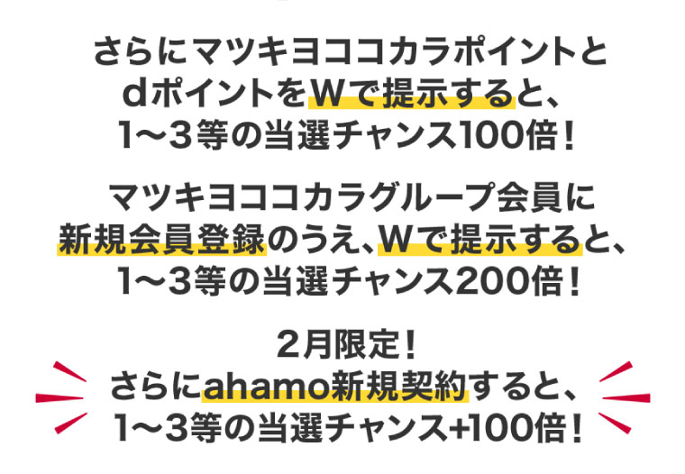 さらにマツキヨココカラポイントとdポイントをWで提示すると、1～3等の当選チャンス100倍！マツキヨココカラグループ会員に新規会員登録のうえ、Wで提示すると、1～3等の当選チャンス200倍！