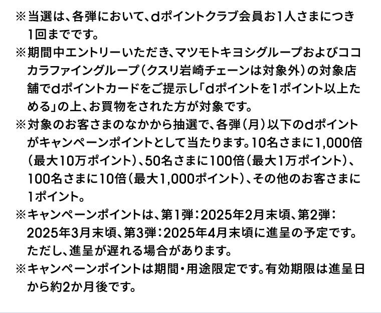 ※当選は、各弾において、dポイントクラブ会員お1人さまにつき1回までです。※期間中エントリーいただき、マツモトキヨシグループおよびココカラファイングループ（クスリ岩崎チェーンは対象外）の対象店舗でdポイントカードをご提示し「dポイントを1ポイント以上ためる」の上、お買物をされた方が対象です。※対象のお客さまのなかから抽選で、各弾（月）以下のdポイントがキャンペーンポイントとして当たります。10名さまに1,000倍（最大10万ポイント）、50名さまに100倍（最大1万ポイント）、100名さまに10倍（最大1,000ポイント）、その他のお客さまに1ポイント。※キャンペーンポイントは、第1弾：2025年2月末頃、第2弾：2025年3月末頃、第3弾：2025年4月末頃に進呈の予定です。ただし、進呈が遅れる場合があります。※キャンペーンポイントは期間・用途限定です。有効期限は進呈日から約2か月後です。