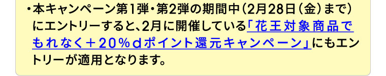 ・本キャンペーン第1弾・第2弾の期間中（2月28日（金）まで）にエントリーすると、2月に開催している「花王対象商品でもれなく＋20％dポイント還元キャンペーン」にもエントリーが適用となります。