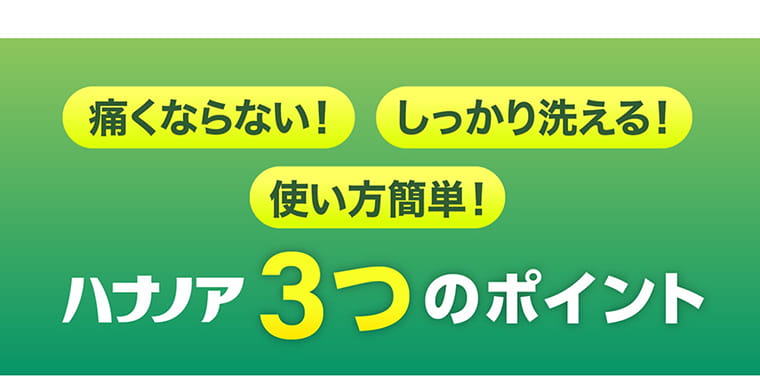 痛くならない！ しっかり洗える！ 使い方簡単！／ハナノア3つのポイント