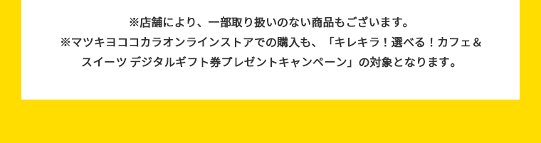 ※マツキヨココカラオンラインストアでの購入も、「キレキラ！選べる！カフェ&スイーツ デジタルギフト券プレゼントキャンペーン」の対象となります。