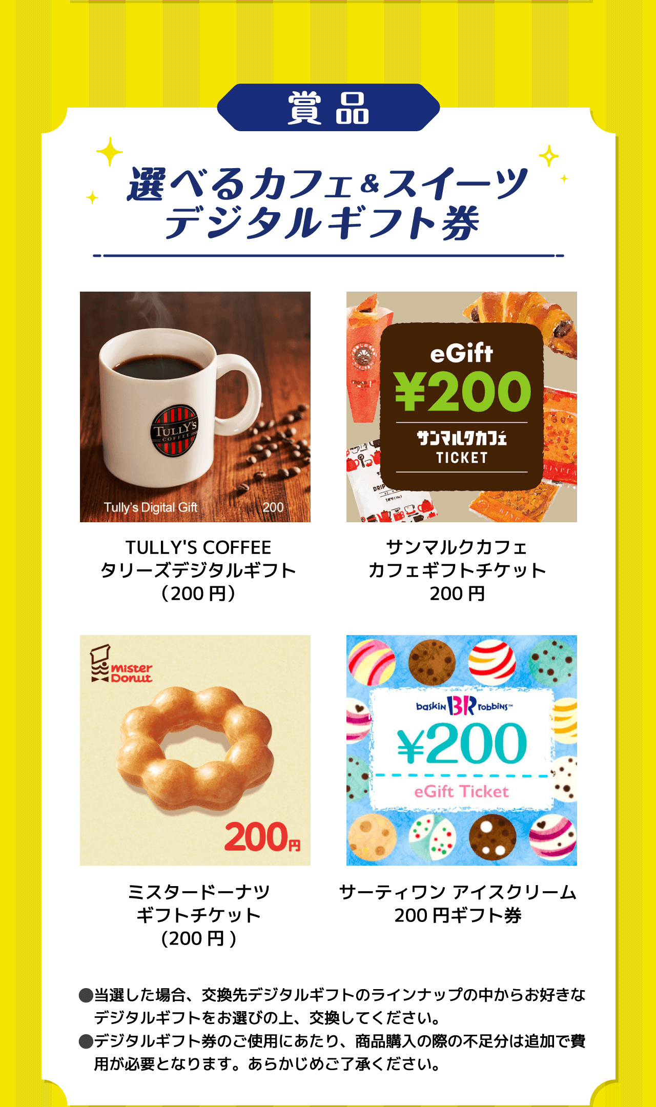 賞品 選べるカフェ&スイーツデジタルギフト券 TULLY'S COFFEEタリーズデジタルギフト（200円） サンマルクカフェカフェギフトチケット200円 ミスタードーナツギフトチケット（200円） サーティワンアイスクリーム200円ギフト券