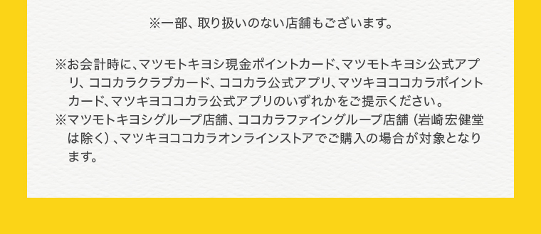 ※一部、取り扱いのない店舗もございます。※お会計時に、マツモトキヨシ現金ポイントカード、マツモトキヨシ公式アプリ、ココカラクラブカード、ココカラ公式アプリ、マツキヨココカラポイントカード、マツキヨココカラ公式アプリのいずれかをご提示ください。※マツモトキヨシグループ店舗、ココカラファイングループ店舗（岩崎宏健堂は除く）、マツキヨココカラオンラインストアでご購入の場合が対象となります。