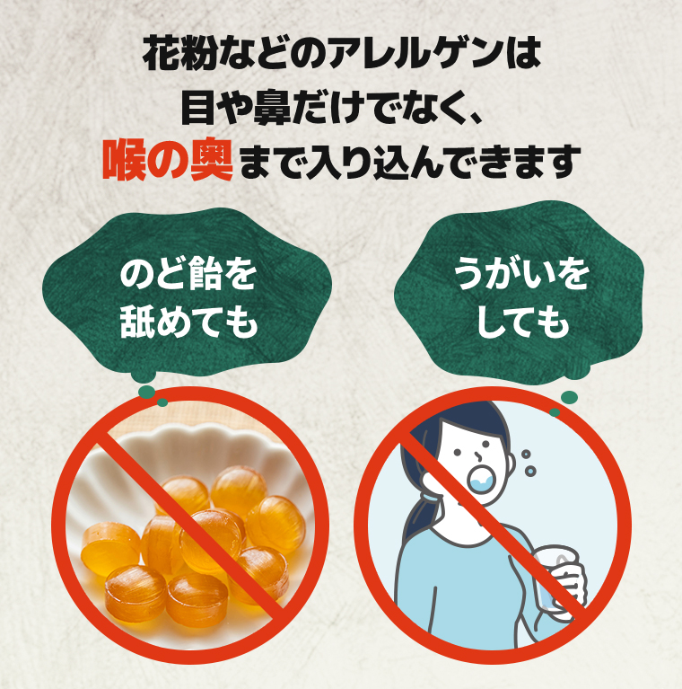 花粉などのアレルゲンは目や鼻だけでなく、喉の奥まで入り込んできます「のど飴を舐めても」「うがいをしても」