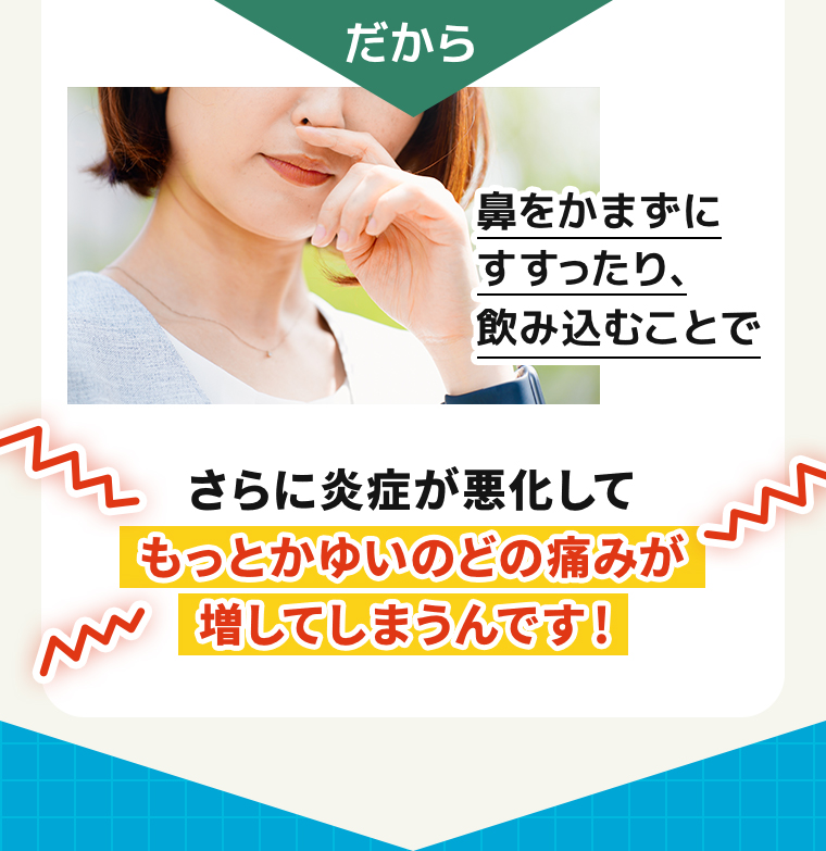 だから鼻をかまずにすすったり、飲み込むことでさらに炎症が悪化してもっとかゆいのどの痛みが増してしまうんです！