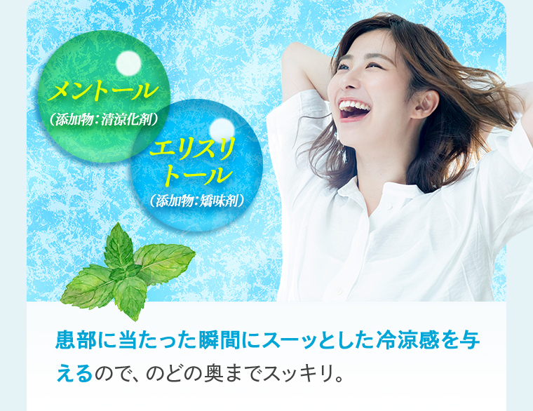 【メントール（添加物：清涼化剤）】【エリスリトール（添加物：矯味剤）】患部に当たった瞬間にスーッとした冷涼感を与 えるので、のどの奥までスッキリ。