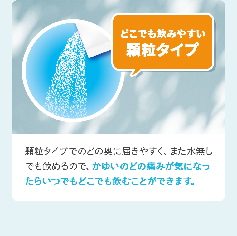 「どこでも飲みやすい顆粒タイプ」顆粒タイプでのどの奥に届きやすく、また水無しでも飲めるので、かゆいのどの痛みが気になったらいつでもどこでも飲むことができます。