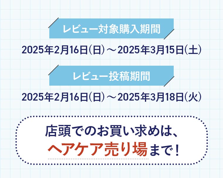 「レビュー対象購入期間」2025年2月16日(日)〜2025年3月15日(土)「レビュー投稿期間」2025年2月16日(日)〜2025年3月18日(火)「店頭でのお買い求めは、ヘアケア売り場まで！」