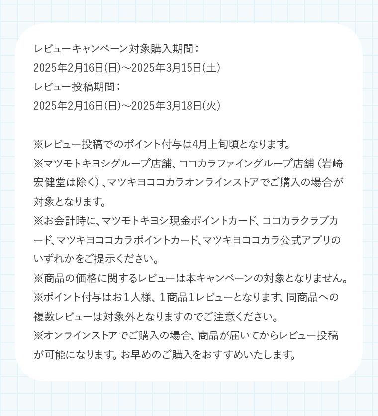 レビューキャンペーン対象購入期間：2025年2月16日(日)〜2025年3月15日(土)レビュー投稿期間：2025年2月16日(日)〜2025年3月18日(火)※レビュー投稿でのポイント付与は4月上旬頃となります。※マツモトキヨシグループ店舗、ココカラファイングループ店舗（岩崎宏健堂は除く）、マツキヨココカラオンラインストアでご購入の場合が対象となります。※お会計時に、マツモトキヨシ現金ポイントカード、ココカラクラブカード、マツキヨココカラポイントカード、マツキヨココカラ公式アプリのいずれかをご提示ください。※商品の価格に関するレビューは本キャンペーンの対象となりません。※ポイント付与はお１人様、１商品１レビューとなります、同商品への複数レビューは対象外となりますのでご注意ください。※オンラインストアでご購入の場合、商品が届いてからレビュー投稿が可能になります。お早めのご購入をおすすめいたします。
