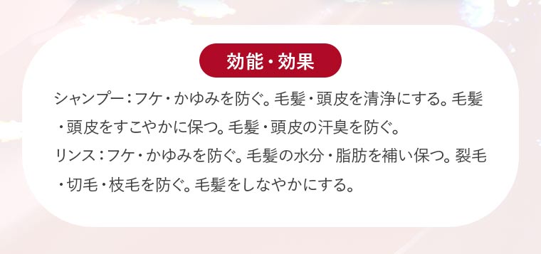 【効能・効果】シャンプー：フケ・かゆみを防ぐ。毛髪・頭皮を清浄にする。毛髪・頭皮をすこやかに保つ。毛髪・頭皮の汗臭を防ぐ。リンス：フケ・かゆみを防ぐ。毛髪の水分・脂肪を補い保つ。裂毛・切毛・枝毛を防ぐ。毛髪をしなやかにする。