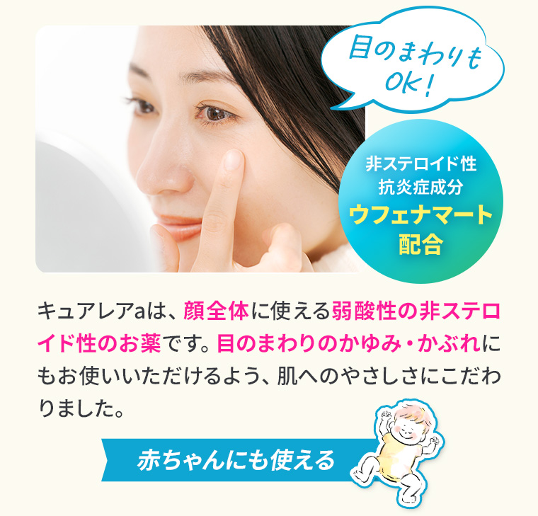 目のまわりもOK！非ステロイド性抗炎症成分ウフェナマート配合。キュアレアaは、顔全体に使える弱酸性の非ステロイド性のお薬です。目のまわりのかゆみ・かぶれにもお使いいただけるよう、肌へのやさしさにこだわりました。赤ちゃんにも使える
