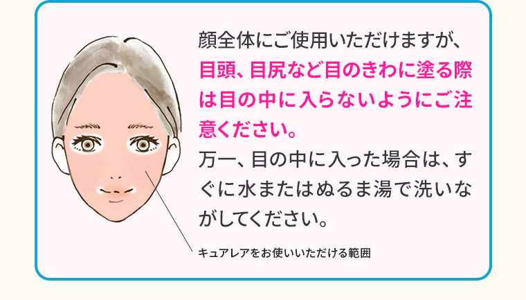 顔全体にご使用いただけますが、目頭、目尻など目のきわに塗る際は目の中に入らないようにご注意ください。万一、目の中に入った場合は、すぐに水またはぬるま湯で洗いながしてください。