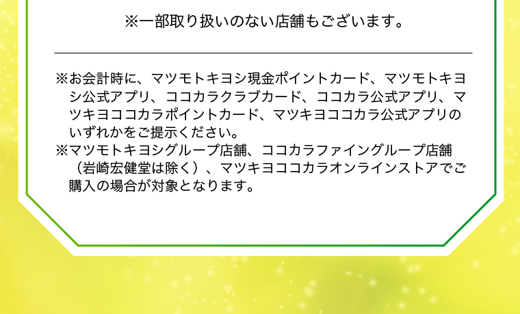 ※一部取り扱いのない店舗もございます。※お会計時に、マツモトキヨシ現金ポイントカード、マツモトキヨシ公式アプリ、ココカラクラブカード、ココカラ公式アプリ、マツキヨココカラポイントカード、マツキヨココカラ公式アプリのいずれかをご提示ください。※マツモトキヨシグループ店舗、ココカラファイングループ店舗（岩崎宏健堂は除く）、マツキヨココカラオンラインストアでご購入の場合が対象となります。