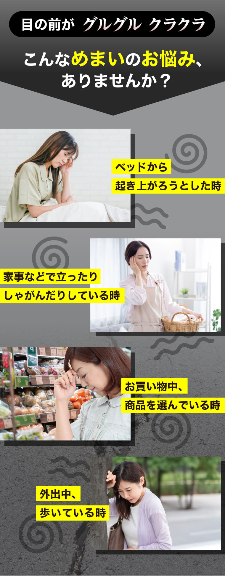 目の前がグルグルクラクラ。こんなめまいのお悩み、ありませんか？ベッドから起き上がろうとした時。家事などで立ったりしゃがんだりしている時。お買い物中、商品を選んでいる時。外出中、歩いている時。