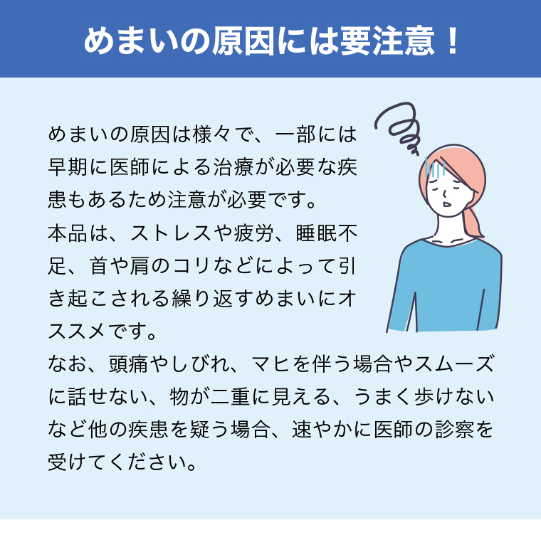 めまいの原因には要注意！めまいの原因は様々で、一部には早期に医師による治療が必要な疾患もあるため注意が必要です。本品は、ストレスや疲労、睡眠不足、首や肩のコリなどによって引き起こされる繰り返すめまいにオススメです。