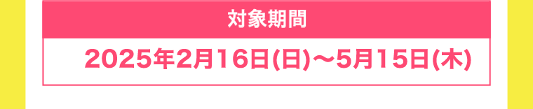 【対象期間】2025年2月16日(日)〜5月15日(木)