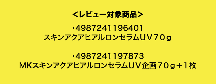 ＜レビュー対象商品＞・4987241196401　スキンアクアヒアルロンセラムＵＶ７０ｇ　・4987241197873　MKスキンアクアヒアルロンセラムＵＶ企画７０ｇ＋１枚