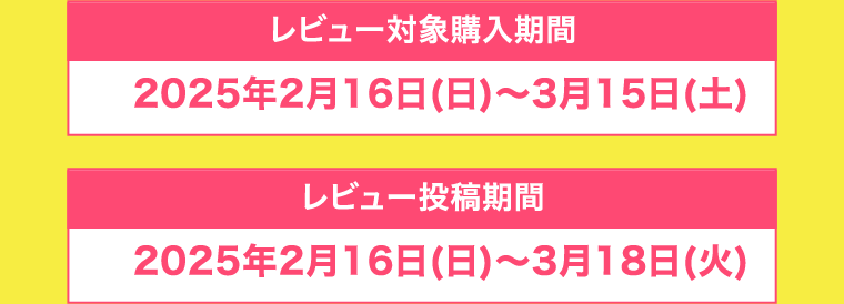 【レビュー対象購入期間】2025年2月16日(日)〜3月15日(土)　【レビュー投稿期間】2025年2月16日(日)〜3月18日(火)