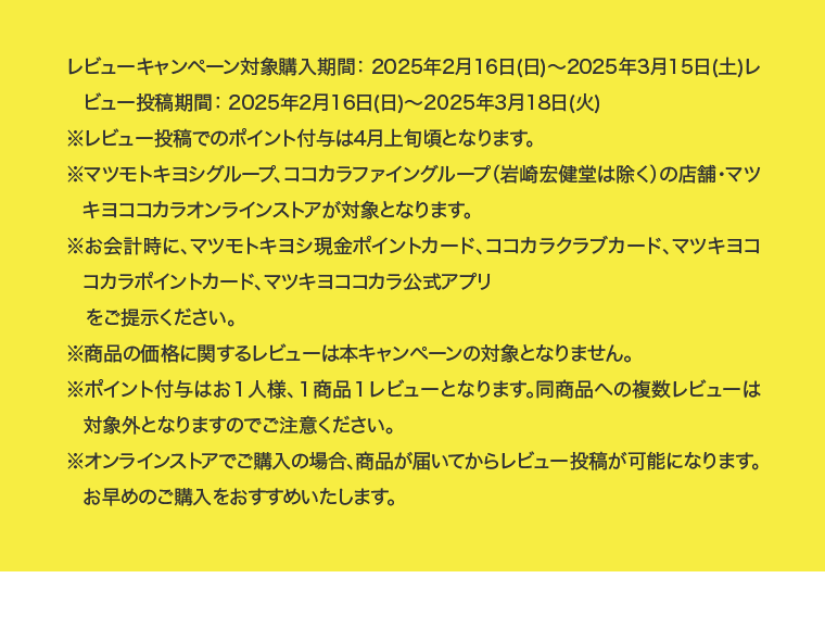 レビューキャンペーン対象購入期間： 2025年2月16日(日)〜2025年3月15日(土)レビュー投稿期間： 2025年2月16日(日)〜2025年3月18日(火)※レビュー投稿でのポイント付与は4月上旬頃となります。※マツモトキヨシグループ、ココカラファイングループ（岩崎宏健堂は除く）の店舗・マツキヨココカラオンラインストアが対象となります。※お会計時に、マツモトキヨシ現金ポイントカード、ココカラクラブカード、マツキヨココカラポイントカード、マツキヨココカラ公式アプリをご提示ください。※商品の価格に関するレビューは本キャンペーンの対象となりません。※ポイント付与はお１人様、１商品１レビューとなります。同商品への複数レビューは対象外となりますのでご注意ください。※オンラインストアでご購入の場合、商品が届いてからレビュー投稿が可能になります。お早めのご購入をおすすめいたします。