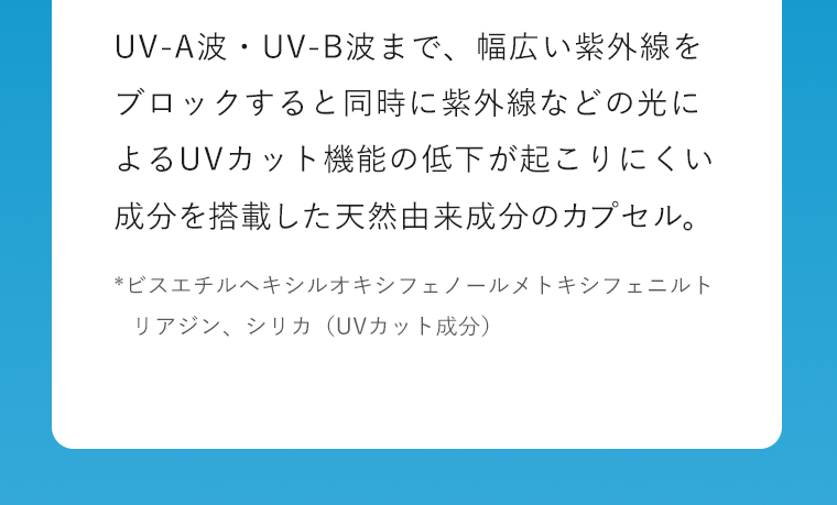 UV-A波・UV-B波まで、幅広い紫外線をブロックすると同時に紫外線などの光によるUVカット機能の低下が起こりにくい成分を搭載した天然由来成分のカプセル。*ビスエチルヘキシルオキシフェノールメトキシフェニルトリアジン、シリカ（UVカット成分）