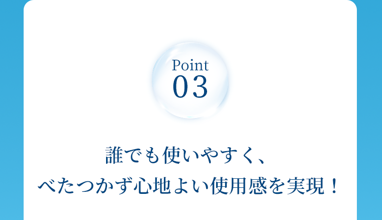 Point 03　誰でも使いやすく、べたつかず心地よい使用感を実現！