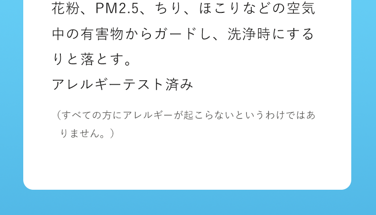 花粉、PM2.5、ちり、ほこりなどの空気中の有害物からガードし、洗浄時にするりと落とす。アレルギーテスト済み　（すべての方にアレルギーが起こらないというわけではありません。）