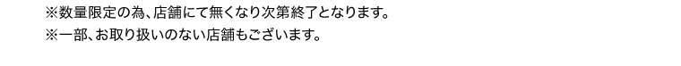 ※数量限定の為、店舗にて無くなり次第終了となります。　※一部、お取り扱いの無い商品もございます。