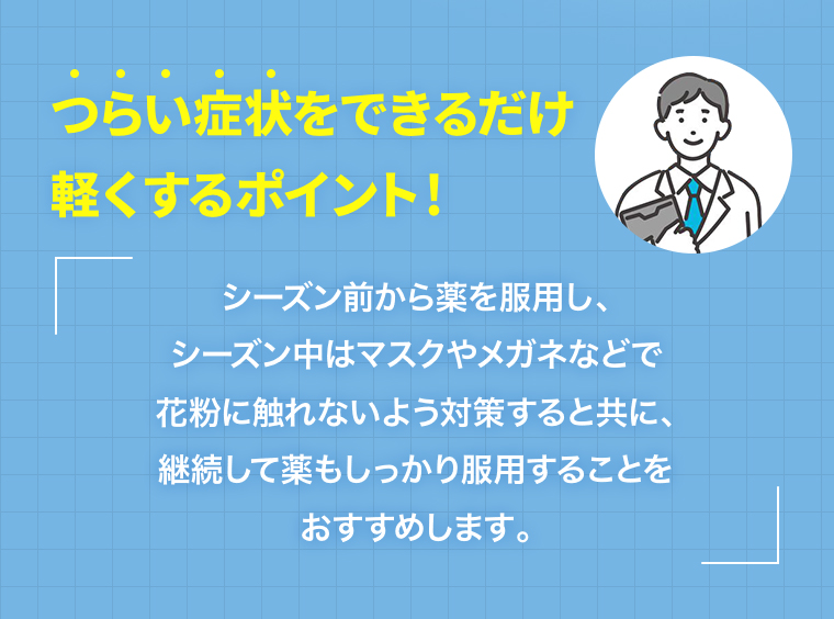 つらい症状をできるだけ軽くするポイント！シーズン前から薬を服用し、シーズン中はマスクやメガネなどで花粉に触れないよう対策すると共に、継続して薬もしっかり服用することをおすすめします。
