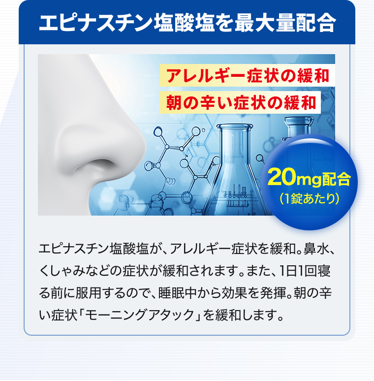 エピナスチン塩酸塩を最大量配合「アレルギー症状の緩和」「朝の辛い症状の緩和」「20mg配合（1錠あたり）」エピナスチン塩酸塩が、アレルギー症状を緩和。鼻水、くしゃみなどの症状が緩和されます。また、1日1回寝る前に服用するので、睡眠中から効果を発揮。朝の辛い症状「モーニングアタック」を緩和します。