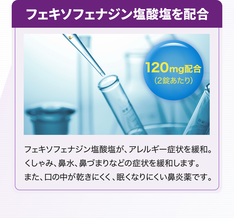 フェキソフェナジン塩酸塩を配合【120mg配合（2錠あたり）】フェキソフェナジン塩酸塩が、アレルギー症状を緩和。くしゃみ、鼻水、鼻づまりなどの症状を緩和します。また、口の中が乾きにくく、眠くなりにくい鼻炎薬です。