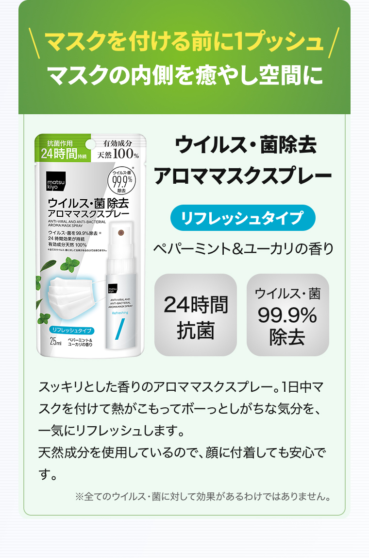 マスクを付ける前に1プッシュマスクの内側を癒やし空間に「ウイルス・菌除去アロママスクスプレー」【リフレッシュタイプ】ペパーミント&ユーカリの香り【24時間抗菌】【ウイルス・菌99.9% 除去】スッキリとした香りのアロママスクスプレー。1日中マスクを付けて熱がこもってボーっとしがちな気分を、一気にリフレッシュします。天然成分を使用しているので、顔に付着しても安心です。※全てのウイルス・菌に対して効果があるわけではありません。 