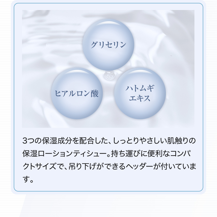 【グリセリン】【ヒアルロン酸】【ハトムギエキス】3つの保湿成分を配合した、しっとりやさしい肌触りの保湿ローションティシュー。持ち運びに便利なコンパクトサイズで、吊り下げができるヘッダーが付いています。