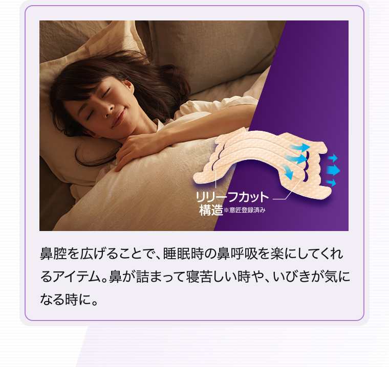 「リリーフカット構造※意匠登録済み」鼻腔を広げることで、睡眠時の鼻呼吸を楽にしてくれるアイテム。鼻が詰まって寝苦しい時や、いびきが気になる時に。
