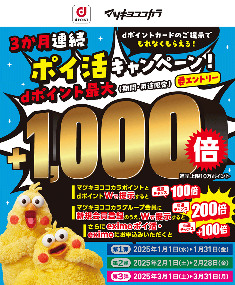 dポイント・マツキヨココカラ3か月連続ポイ活キャンペーン！dポイント最大（期間・用途限定）要エントリー　dポイントカードのご提示でもれなくもらえる！　＋1,000倍　進呈上限10万ポイント　マツキヨココカラポイントとdポイントWで提示すると当選チャンス100倍　マツキヨココカラグループ会員に新規会員登録のうえ、Wで提示すると当選チャンス200倍　さらにeximo ポイ活・eximoにお申込みいただくと当選チャンス＋100倍　第1弾　2025年1月1日（水）▶1月31日（金）　第1弾　2025年2月1日（土）▶2月28日（金）　第3弾　2025年3月1日（土）▶3月31日（金）